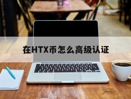 在HTX币怎么高级认证(hi币怎么完成kyc认证)